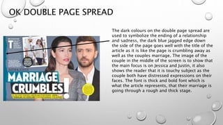 OK DOUBLE PAGE SPREAD
The dark colours on the double page spread are
used to symbolize the ending of a relationship
and sadness, the dark blue jagged edge down
the side of the page goes well with the title of the
article as it is like the page is crumbling away as
well as the couples marriage. The image of the
couple in the middle of the screen is to show that
the main focus is on Jessica and Justin, it also
shows the reader that it is touchy subject as the
couple both have distressed expressions on their
faces. The font is thick and bold font which is
what the article represents, that their marriage is
going through a rough and thick stage.
 