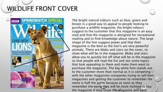 WILDLIFE FRONT COVER
The bright natural colours such as blue, green and
brown is a good way to appeal to people looking to
purchase a wildlife magazine, the bright colours
suggest to the customer that this magazine is an easy
read and that the magazine is designed for recreational
reading and to find knowledge about nature. The large
image of the lion suggest power and that their
magazine is the best as the lion’s are very powerful
animals. There are blobs and stars on the cover, to
show what will be in the magazine. Blobs and stars
allow you to quickly list off what will be in the magazine
so that people will read the list and see some topics
that look appealing to them and make them want to
purchase the magazine. The big white font stands out
to the customer more than normal as it is competing
with the other magazines companies trying to sell their
magazines and getting the customer to remember the
name is half the game because as soon as they
remember the name they will be more inclined to buy
the magazine if they know the magazine and have
 