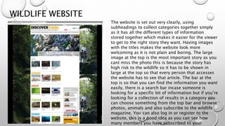 WILDLIFE WEBSITE
The website is set out very clearly, using
subheadings to collect categories together simply
as it has all the different types of information
stored together which makes it easier for the viewer
to get to the right story they want. Having images
with the titles makes the website look more
welcoming as it is not plain and boring. The large
image at the top is the most important story as you
cant miss the photo this is because the story has
high risk to the wildlife so it has to be shown in
large at the top so that every person that accesses
the website has to see that article. The bar at the
top is so that you can find the information you want
easily, there is a search bar incase someone is
looking for a specific bit of information but if you’re
looking for a collection of results in a category you
can choose something from the top bar and browse
photos, animals and also subscribe to the wildlife
magazine. You can also log in or register to the
website, this is a good idea as you can see how
many members you have subscribed to your
 