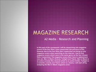 A2 Media – Research and Planning

In this part of the coursework I will be researching into magazine
covers of the four films I have researched into previous to this.
However due to the four films that I researched not being on any
magazine covers when searching on the internet, I had to find
magazine covers which were in the same genre as the four chosen
films I researched. The magazine covers that I have in replacement
now are: Men in Black, Dracula, Twilight and Titanic. Men in Black is
an action comedy film, Dracula which is an action thriller, Twilight is
a romantic comedy and Titanic which is a drama. I will start off by
analysing the Men in Black magazine cover.
 