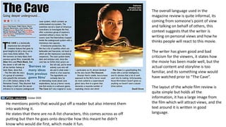 The overall language used in the 
magazine review is quite informal, its 
coming from someone's point of view 
and talking on behalf of others, this 
context suggests that the writer is 
writing on personal views and how he 
thinks people will react to this movie. 
The writer has given good and bad 
criticism for the viewers, it states how 
the movie has been made well, but the 
actual content and storyline is too 
familiar, and its something view would 
have watched prior to “The Cave”. 
The layout of the whole film review is 
quite simple but holds all the 
information, it has a large image from 
the film which will attract views, and the 
text around it is written in good 
language. 
He mentions points that would put off a reader but also interest them 
into watching it. 
He states that there are no A-list characters, this comes across as off 
putting but then he goes onto describe how this meant he didn’t 
know who would die first, which made it fun. 
 