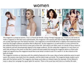 women
This magazine is aimed at women, ‘ELLE’ is French for female. Using a foreign language e.g. French as a tile tends to
make a magazine or film feel more sophisticated. This magazine is for women who like to wear high end fashion and
are usually aspiring to join the fashion business. This magazine is around £4.00 which is slightly more expensive then
most but the target audience would be able to afford this. As the magazine is so well known it is very common for
the celebrity featured on the front to cover part of the title. Soft colours are often used as it tends to focus more on
the celebrity and will stereotypically appeal to the target audience. On the subscriber magazine it is very clean cut
with little writing on the cover as they don’t need to be persuaded into buying the magazine where as those who
might not regularly buy the magazine would like to see what is inside to see if it is worth it. Its like a blurb on the
back of a book.
The magazine contains an interview with the celebrity featured on the cover, ideas of what celebrities wore to want
event, the seasons new looks from the catwalks, and the latest make up trends. The magazine keeps readers up to
date with the fashion world. The magazine also keeps up to date on relevant topics for example; Emma Watson’s
cover is about her campaign for equal rights for women. There is the usual tips and tricks to a healthy life style.
 