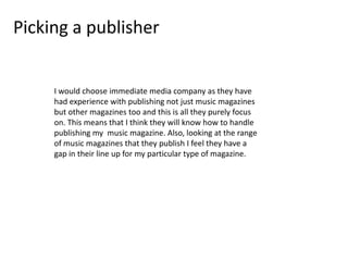Picking a publisher

I would choose immediate media company as they have
had experience with publishing not just music magazines
but other magazines too and this is all they purely focus
on. This means that I think they will know how to handle
publishing my music magazine. Also, looking at the range
of music magazines that they publish I feel they have a
gap in their line up for my particular type of magazine.

 