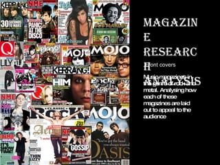 Magazine Research analysis Music magazines in the genre of rock and metal. Analysing how each of these magazines are laid out to appeal to the audience Front covers 