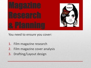 Magazine
Research
& Planning
You need to ensure you cover:
1. Research into a range of film magazines
2. Film magazine front cover analysis
3. Drafting/Layout design for your own cover
 