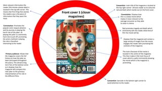 Front cover 1 (closer
magazines)
Convention- main title of the magazine is located at
the top right conner- attracts reader as its coloured
red and black which stands out on the front cover.
Convention- barcode in the bottom right conner to
avoid attention to the reader.
Most relevant information the
reader (the movies release date) is
located in the top left corner. This
means that first thing that catches
the readers eye is the piece of
information that they want the
most.
Connotation- Promotes the
popular actor Joaquin phoenix
and his journey in playing the
harsh role of the joker. As
playing the joker is a extremely
hard role to pull off, promoting
the actors method in playing
the role is therefore
interesting to the reader
Primary audience- Shows that
the magazine covers the full
history on how the joker as
been portrayed (throughout
the years). This attracts long
term fans of the batman series
as it displays how the
magazine will compare this
new joker to the previous
interpretations of his role in
the different films.
Connotation- Displays how
this is a (new) movie which
makes it more relevant to the
average consumer as they able
to view in cinema
Red promotes tragedy and death which
imminently tells the reader what kind of
film the movie will be.
Displays that the magazine will contain a
large variety of images from the movie.
Engages the reader with promoting the
contexts of the magazine.
The main character of the movie is
located in the centre of the magazine.
This then makes it the main focus of
cover which is useful imminently showing
the movie which is the magazine is
promoting.
 