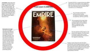 Front cover 2 ( EMPIRE)
Connotation- Main title of the
magazine is located at the top
of the magazine and is made
bold and coloured white. This
then imminently engages the
reader to the main publisher of
the magazine through making
the first they see be the title of
(Empire) and making the title a
different colour to the rest of
the magazine which makes it
stand out more.
Displays a major phrase from the film which
promotes the movie through showing the reader a
small hint of what the film will be about which will
them allow them theorise about the movies context
and therefore be more engaged to see it. The use
of a powerful quote also gives a good
representation of the film.
Promotes that this is a special anniversary edition
which attracts more readers to the magazine it
gives the impression that this a limited magazine
with more information which will attract more
consumers as it is a limited print.
Connotation of orange-
The colour of orange is
associated with optimism
and energy. Many brands
use orange to convey a
message of positivity. This
then perfectly reflects the
main theme of the film as
the movie centres around
a prison escape to prevent
injustice. This then means
that the characters in the
movie are constantly
feeling optimism and
positivity towards them
one day escaping and
preventing injustice.
The main character of the movie is in the
centre of the magazine. This then makes
it the focus of cover which is useful
imminently showing the movie which is
the magazine is promoting.
The connotation of the colour
yellow promotes feelings
of positive connotations of yellow
are happiness, optimism, positivity.
The connotation of the colour black
is associated with power, elegance,
formality, death, evil, and mystery.
Black is a mysterious colour
associated with fear and the
unknown
 