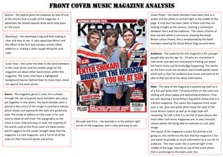 FRONT COVER MUSIC MAGAZINE ANALYSIS
Skyline – the skyline gives the audience an idea of one
of the articles that is inside of the magazine. It
advertises the brands awards show what took place
on the event.
Masthead – the masthead is big and bold making it
clear and easy to see. It uses uppercase letters and
the effect of the font has a broken artistic effect
added to it, making it seem rough fitting the rock
style.
Cover lines – the cover line links to the band members
in the cover photo and the smaller plugs on the
magazine are about other band stories within the
magazine. The cover lines have a highlighted
background banner behind them to make them stand
out against the cover photo.
Cover Photo – the band members have been shot in a
studio and the photo is centred right in the middle of the
page. A mid-shot has been taken of them and they are
looking straight at the camera, creating a connection
between them and the audience. The colour scheme of
blue red and white is consistent, keeping the Great
Britain colour theme; this is emphasised by the band
members wearing the Great Britain flags around them.
Barcode and Price – the barcode is in the bottom right
corner of the magazine, and is clear and easy to see.
Audience - The audience for this magazine is for younger
people who are the age 16 – 25 who are interested in
rock music and who are interested in finding out about
the latest music and festivals/gigs happening. The stories
on the front cover are all about and include bands names
which tell us that the audience love music and want to be
able to find out all of the latest information.
Genre - The magazine genre is rock; this is shown
through the use of popular band members who were
put together in one photo. The band member who is
placed in the centre of the image is covered in tattoos
which shows and represents the style of a punk/rock
look. The mode of address on the cover is fun and
easy to relate to and read. The typography on the
cover is clear, bold and easy to read. the majority of
the words used on the front cover are band names
which suggests to the reader straight away that the
magazine is a rock magazine, and is full of all of the
news on their favourite bands and artists.
Style - The style of the magazine is positioning itself as is
of a fun and lively style. The band artists on the cover are
smiling and show happy and welcoming emotions. They
are also wearing a Great Britain flag which shows that it is
a British magazine. The colour the magazine front cover
uses is red, blue and white which keep the style of the
Great Britain colours as well as its edgy style still
remaining. Its USP is that it is not full of dark colours like
most other rock music magazines are, it uses colourful
colours whilst still being able to maintain its rock style
image.
The layout of the magazine is quite full and has a lot
going on; this reinforces the fact that the magazine is fun
and wants to provide as much information as it can for its
audience. The main cover line is centred right in the
middle of the page, layered on top of the cover photo
that is anchorage to the main cover line.
 