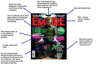 Big, bold masterhead Unique, ironic puff used Sell lines used to inform readers of other films to be released soon. Red – strong colour, royalty = empire Use of the batman logo, immediately the audience know what the main focus of the magazine is. Use of spray paint, is a connotation to criminal activity   (graffiti)  Use of a posed image, shows the joker the way he is sitting and staring as a bit of a mad man. The use of prison bars shows him to be the villain of the film Strap line of the magazine, showing the main focus of the magazine. Use of cuttings out of news paper letters, connotation to ransom letters and kidnapping 
