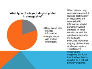 When I started my
What type of a layout do you prefer          secondary research I
         in a magazine?                      realised that majority
                                             of magazines are
                                             crowded with
                                             information, which I
                                             personally wasn’t
                          Busy layout with
                          detailed           attracted to. Thus I
                          information        decided to add this
                                             question to see what
                          Simple layout
                                             my audience
                          with limited
                          information        think, and found that
                                             majority of them have
                                             similar perceptions.
                                             Therefore, I’ll
                                             construct my
                                             magazine in a form
                                             that it will not be that
                                             detailed so it will not
                                             bore my audience.
 