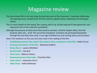 Magazine reviewThis five minute film is not very long, but portrays each of the characters’ transitions effectively. The backing music complements the film and the upbeat tempo emphasises the feel good nature.This is a story based on the saying ‘See a penny, pick it up, all day long you’ll have good luck’ and represents this to the maximum possibility!Although the persona of silent short films tend to connote a Charlie Chaplin effect, this film however does not… at all. The use of the characters’ emotions are portrayed beautifully through the cast they have used, a sure sign of brilliant up and coming actors and actresses.Here’s the lowdown on the cast and crew used in the making of the film: Establishing actress/ also used in the posters/ also co-producer of the film - Molly TurnerCamera/co-producer of the film- Alexandra DaBrielPenny Short– Lauren Whitfield Rachel Smith- Zoe BullFlora Lewis- Rebecca ShearsDepressed person (Gertrude)- Charlotte AllenJames Henry- Alexander HarrisAbby Dixon- Hollie Matthews