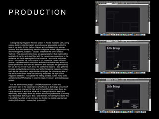 P R O D U C T I O N
I designed my magazine Review spread in Adobe Illustrator CS6, using
various tools in order to make it as professional as possible and to the
best of my ability. Firstly, before I began work inResearching relevant
symbols and also researching previous magazine review pages within my
desired magazine, Scream. I sourced fonts from the online website
‘DaFont’. This allowed me to chose an appropriate font that matched the
aesthetic of my film and also fitted with the magazines conventions to the
audience, so that it was legible to the audience. I sourced a font called,
which I think suited the horror theme of my magazine. I used previous
photos I had taken within production and also the photos used within my
poster photoshoot that fitted my aesthetic and displayed the genre of my
film yet did not reveal much about the plot to the readers. I also gathered
pictures and symbols commonly used within Scream’s magazine reviews
such as star ratings and page numbers changed the colours and size of
the text to make them more eye-catching and suited the style of the
magazine aesthetic. Throughout the editing process, I used many tools
and elements of Photoshop in order to create my cover and double page
spread.
For the article writing stage, I used Microsoft word. I used this
application as it is the easiest piece of software to draft large amounts of
work and easily change the style and format of the text. Also, there are
many elements of word that allow me to change the words easily and
effectively, which helps leave my written work look professional. Following
my initial article draft, I gave it to a peer to mark. Once they had done this,
I redrafted my article once more and put it onto my double page spread
sticking to the layout I researched previously.
 