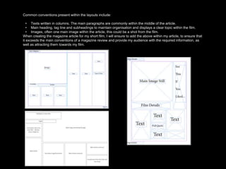 Common conventions present within the layouts include:
• Texts written in columns. The main paragraphs are commonly within the middle of the article.
• Main heading, tag line and subheadings to maintain organisation and displays a clear topic within the film.
• Images, often one main image within the article, this could be a shot from the film.
When creating the magazine article for my short film, I will ensure to add the above within my article, to ensure that
it exceeds the main conventions of a magazine review and provide my audience with the required information, as
well as attracting them towards my film.
 