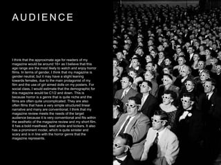 A U D I E N C E
I think that the approximate age for readers of my
magazine would be around 16+ as I believe that this
age range are the most likely to watch and enjoy horror
films. In terms of gender, I think that my magazine is
gender neutral, but it may have a slight leaning
towards females, due to the main protagonist of my
film and the use of girl aimed dolls on my posters. For
social class, I would estimate that the demographic for
this magazine would be C1/2 and down. This is
because horror is a genre that is quite niche and the
films are often quite uncomplicated. They are also
often films that have a very simple structured linear
narrative and many are conventional. I think that my
magazine review meets the needs of the target
audience because it is very conventional and fits within
the aesthetic of the magazine review and my short film.
It has a bold masthead, lead article and kickers. It also
has a prominent model, which is quite sinister and
scary and is in line with the horror genre that the
magazine represents.
 