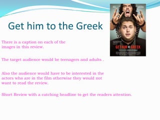 Get him to the Greek There is a caption on each of the images in this review. The target audience would be teenagers and adults . Also the audience would have to be interested in the actors who are in the film otherwise they would not want to read the review. Short Review with a catching headline to get the readers attention. 