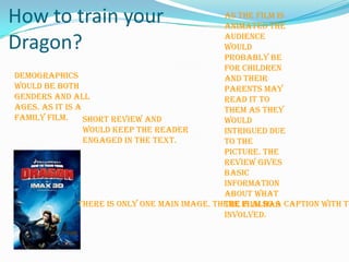 As the film is animated the audience would probably be for children and their parents may read it to them as they would intrigued due to the picture. The review gives basic information about what the film has involved. How to train your Dragon?Demographics  would be both genders and all ages. As it is a family film. Short review and would keep the reader engaged in the text. There is only one main image. There is also a caption with the picture.  