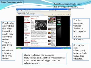 Bauer Consumer MediaSimple concept. Could use for my magazine review.Empire magazine website. Review on Metropolis.-Online Audience.People who enjoyed the film when it was first made, may enjoy this review.  They are also given an opportunity to write their own review. 18 – 24 year olds (alexa.com) Male, no kids but college educated. Maybe readers of the magazine itself, wished to make their own comments about the review and logged onto the website to do so.