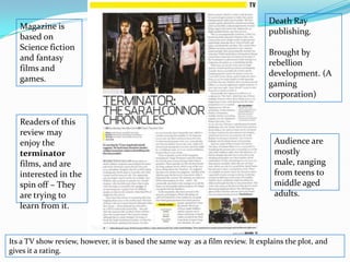 Death Ray publishing.Brought by rebellion development. (A gaming corporation) Magazine is based on Science fiction and fantasy films and games.Readers of this review may enjoy the terminator films, and are interested in the spin off – They are trying to learn from it.Audience are mostly male, ranging from teens to middle aged adults. Its a TV show review, however, it is based the same way  as a film review. It explains the plot, and gives it a rating.