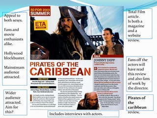Total Film article.  Is both a magazine and a website review. Appeal to both sexes. Fans and movie enthusiasts alike.  Hollywood blockbuster.Mainstream audience attracted. Fans off the actors will have read this review and also fans of work by the director. Wider audience attracted. Aim for this?Pirates of the caribbeanreview.Includes interviews with actors.