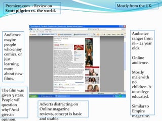 Premiere.com  - Review on Scott pilgrim vs. the world.Mostly from the UK. Audience ranges from 18 – 24 year olds. Online audience. Mostly male with no children, but college educated.Similar to Empire magazine.Audience maybe people who enjoy comics, or just learning more about new films. The film was given 3 stars. People will question why? And give an opinion.Adverts distracting on Online magazine reviews, concept is basic and usable. 