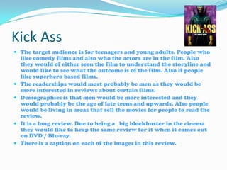 Kick Ass The target audience is for teenagers and young adults. People who like comedy films and also who the actors are in the film. Also they would of either seen the film to understand the storyline and would like to see what the outcome is of the film. Also if people like superhero based films. The readerships would most probably be men as they would be more interested in reviews about certain films. Demographics is that men would be more interested and they would probably be the age of late teens and upwards. Also people would be living in areas that sell the movies for people to read the review. It is a long review. Due to being a   big blockbuster in the cinema they would like to keep the same review for it when it comes out on DVD / Blu-ray. There is a caption on each of the images in this review. 