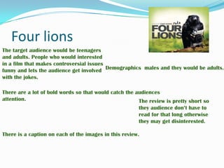 Four lions The target audience would be teenagers and adults. People who would interested in a film that makes controversial issues funny and lets the audience get involved with the jokes.  Demographics males and they would be adults. There are a lot of bold words so that would catch the audiences attention. The review is pretty short so they audience don’t have to read for that long otherwise they may get disinterested. There is a caption on each of the images in this review. 