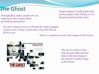 The Ghost Target audience is both genders but mostly people in the UK due to it is based around the politics here. Demographics adults, people who are studying or like to know about government and politics. It is also a short review so will keep the reader engaged to know more. If they would want to buy this film on DVD or not. There is a caption on each of the images in this review. The use of colours is that they are quite dark and also there is the main image at the top and a smaller image at the bottom. 