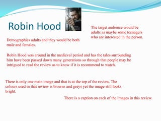 Robin Hood The target audience would be adults as maybe some teenagers who are interested in the person. Demographics adults and they would be both male and females. Robin Hood was around in the medieval period and has the tales surrounding him have been passed down many generations so through that people may be intrigued to read the review as to know if it is recommend to watch. There is only one main image and that is at the top of the review. The colours used in that review is browns and greys yet the image still looks bright. There is a caption on each of the images in this review. 