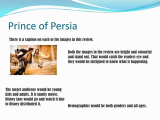 Prince of Persia There is a caption on each of the images in this review. Both the images in the review are bright and colourful and stand out. That would catch the readers eye and they would be intrigued to know what is happening. The target audience would be young kids and adults. It is family movie. Disney fans would go and watch it due to Disney distributed it.  Demographics would be both genders and all ages. 