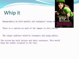 Whip it Demographics be both genders and teenagers/ young adults. There is a caption on each of the images in this review. The target audience would be teenagers and young adults. The review has bold letters and short sentences. This would keep the reader occupied in the text.  