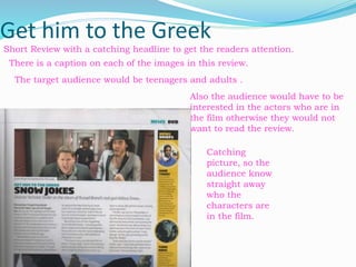 Get him to the Greek
There is a caption on each of the images in this review.
The target audience would be teenagers and adults .
Also the audience would have to be
interested in the actors who are in
the film otherwise they would not
want to read the review.
Short Review with a catching headline to get the readers attention.
Catching
picture, so the
audience know
straight away
who the
characters are
in the film.
 