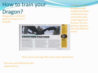 How to train your
Dragon?
As the film is animated
the audience would
probably be for children
and their parents may
read it to them as they
would intrigued due to
the picture. The review
gives basic information
about what the film has
involved.
Demographics would be both
genders and all ages. As it is a
family film.
There is only one main image. There is also a caption with the picture.
Short review and would keep the reader
engaged in the text.
 