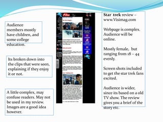 Star trek review –
www.Visimag.com
Webpage is complex.
Audience will be
online.
Mostly female, but
ranging from 18 – 44
evenly.
Screen shots included
to get the star trek fans
excited.
Audience is wider,
since its based on a old
TV show. The review
gives you a brief of the
story etc.
Audience
members mostly
have children, and
some college
education.
Its broken down into
the clips that were seen,
explaining if they enjoy
it or not.
A little complex, may
confuse readers. May not
be used in my review.
Images are a good idea
however.
 