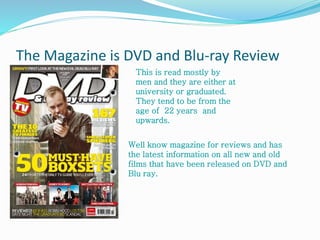 The Magazine is DVD and Blu-ray Review
This is read mostly by
men and they are either at
university or graduated.
They tend to be from the
age of 22 years and
upwards.
Well know magazine for reviews and has
the latest information on all new and old
films that have been released on DVD and
Blu ray.
 