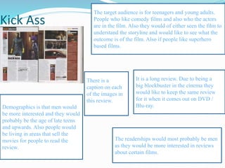 Kick Ass
The target audience is for teenagers and young adults.
People who like comedy films and also who the actors
are in the film. Also they would of either seen the film to
understand the storyline and would like to see what the
outcome is of the film. Also if people like superhero
based films.
The readerships would most probably be men
as they would be more interested in reviews
about certain films.
Demographics is that men would
be more interested and they would
probably be the age of late teens
and upwards. Also people would
be living in areas that sell the
movies for people to read the
review.
It is a long review. Due to being a
big blockbuster in the cinema they
would like to keep the same review
for it when it comes out on DVD /
Blu-ray.
There is a
caption on each
of the images in
this review.
 