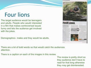 Four lions
Demographics males and they would be adults.
The target audience would be teenagers
and adults. People who would interested
in a film that makes controversial issues
funny and lets the audience get involved
with the jokes.
The review is pretty short so
they audience don’t have to
read for that long otherwise
they may get disinterested.
There are a lot of bold words so that would catch the audiences
attention.
There is a caption on each of the images in this review.
 
