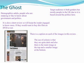 The Ghost
Demographics adults, people who are
studying or like to know about
government and politics.
Target audience is both genders but
mostly people in the UK due to it is
based around the politics here.
The use of colours is that
they are quite dark and also
there is the main image at
the top and a smaller image
at the bottom.
It is also a short review so will keep the reader engaged
to know more. If they would want to buy this film on
DVD or not.
There is a caption on each of the images in this review.
 
