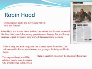 Robin Hood
The target audience would be
adults as maybe some teenagers
who are interested in the person.
Demographics adults and they would be both
male and females.
Robin Hood was around in the medieval period and has the tales surrounding
him have been passed down many generations so through that people may be
intrigued to read the review as to know if it is recommend to watch.
There is only one main image and that is at the top of the review. The
colours used in that review is browns and greys yet the image still looks
bright.
There is a caption on each of the images in this review.
 