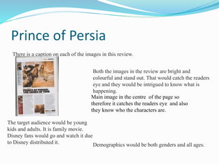 Prince of Persia
There is a caption on each of the images in this review.
The target audience would be young
kids and adults. It is family movie.
Disney fans would go and watch it due
to Disney distributed it. Demographics would be both genders and all ages.
Both the images in the review are bright and
colourful and stand out. That would catch the readers
eye and they would be intrigued to know what is
happening.
Main image in the centre of the page so
therefore it catches the readers eye and also
they know who the characters are.
 