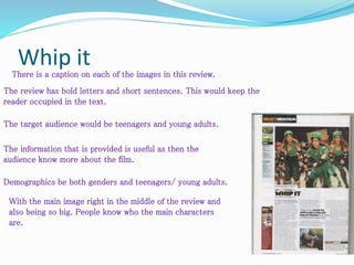 Whip itThere is a caption on each of the images in this review.
The target audience would be teenagers and young adults.
Demographics be both genders and teenagers/ young adults.
The review has bold letters and short sentences. This would keep the
reader occupied in the text.
The information that is provided is useful as then the
audience know more about the film.
With the main image right in the middle of the review and
also being so big. People know who the main characters
are.
 