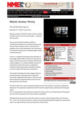 Movie review: Penny<br />........................................................................................<br />The luck that doesn’t give up<br />December 17th, 2010 | 0 comments<br />.......................................................................................<br />Well guys and girls of the film world, we have another<br /> fantastic treat in store for you this week... a national <br />film exclusive!<br />The up and coming film producers DabTurn<br />319341531115 Productions have given us an exclusive look around <br />the set of their new film 'Penny'. This short film is <br />available online and for download. It will also feature in the Film4 cameo session on Saturday night so keep a watchful eye out!<br />'Penny' is a magnificent example of the evolution of technology and the effect it has had on the youth of today, as the film was shot in the space of three days and put together on a simple computer that you or I would have at home; this truly is a magnificent example of today's generation creating and making use of the utilities that they have around them.<br />The two girls attending their local college will host a preview evening, showcasing 'Penny' along with many other independent filmmakers. They have also been entered for young filmmakers of the year and will receive the result shortly.<br />This five-minute film is not very long, but portrays each of the characters' transitions and plotlines effectively. The soundtrack complements the film and the upbeat tempo emphasises the feel-good nature.<br />This is a story based on the well-known saying 'find a penny, pick it up, all day long you'll have good luck' and 'Penny' represents this to the maximum possibility!<br />Although the persona of silent short films tends to connote a Charlie Chaplin effect, this film does not... at all. The use of the characters' emotions are portrayed beautifully through the cast they have used, a sure sign of brilliant up and coming actors and actresses.<br />