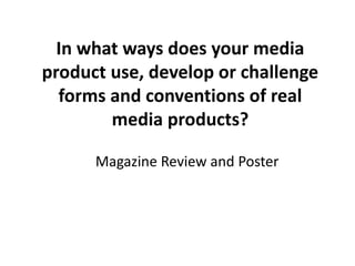 In what ways does your media
product use, develop or challenge
forms and conventions of real
media products?
Magazine Review and Poster
 