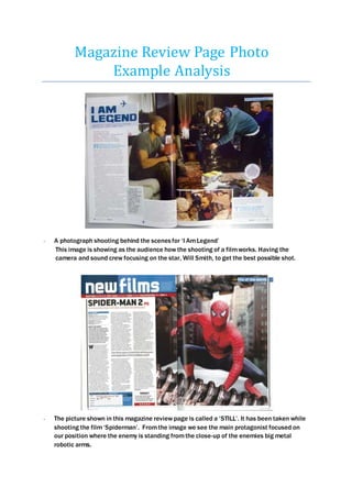 Magazine Review Page Photo
Example Analysis
- A photograph shooting behind the scenesfor ‘I AmLegend’
This image is showing as the audience how the shooting of a filmworks. Having the
camera and sound crew focusing on the star, Will Smith, to get the best possible shot.
- The picture shown in this magazine review page is called a ‘STILL’. It has been taken while
shooting the film‘Spiderman’. Fromthe image we see the main protagonist focused on
our position where the enemy is standing fromthe close-up of the enemies big metal
robotic arms.
 