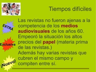 Tiempos difíciles
Las revistas no fueron ajenas a la
competencia de los medios
audiovisuales de los años 60.
Empeoró la situación los altos
precios del papel (materia prima
de las revistas.)
Además hay varias revistas que
cubren el mismo campo y
compiten entre sí.
EXTRA
¡Nuevo!
Exclusiva
 
