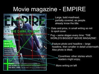 Movie magazine - EMPIRE Large, bold masthead, partially covered, as people already know the title. Date and price, in small writing so not to spoil cover. Pug – same slogan every time: ‘THE WORLD’S BIGGEST MOVIE MAGAZINE’. Feature photo and headline – large headline, then smaller in detail underneath. Also photo is tilted. Coverlines: other stories which readers might enjoy. More writing on left