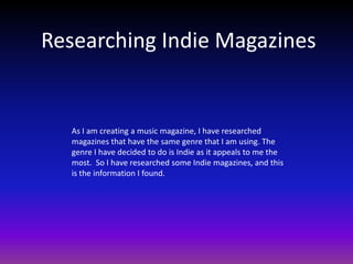Researching Indie Magazines


   As I am creating a music magazine, I have researched
   magazines that have the same genre that I am using. The
   genre I have decided to do is Indie as it appeals to me the
   most. So I have researched some Indie magazines, and this
   is the information I found.
 