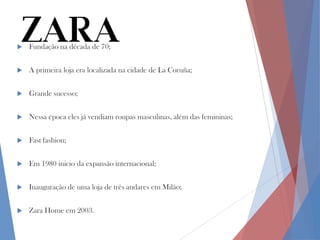 

Fundação na década de 70;



A primeira loja era localizada na cidade de La Coruña;



Grande sucesso;



Nessa época eles já vendiam roupas masculinas, além das femininas;



Fast fashion;



Em 1980 inicio da expansão internacional;



Inauguração de uma loja de três andares em Milão;



Zara Home em 2003.

 