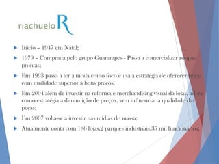 

Início – 1947 em Natal;



1979 – Comprada pelo grupo Guararapes - Passa a comercializar roupas
prontas;



Em 1993 passa a ter a moda como foco e usa a estratégia de oferecer peças
com qualidade superior à bons preços;



Em 2004 além de investir na reforma e merchandising visual da lojas, adota
como estratégia a diminuição de preços, sem influenciar a qualidade das
peças;



Em 2007 volta-se a investir nas mídias de massa;



Atualmente conta com:186 lojas,2 parques industriais,35 mil funcionários;

 