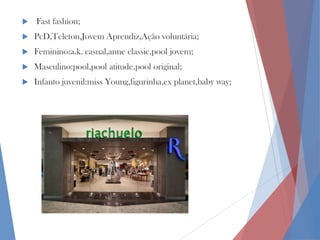 

Fast fashion;



PcD,Teleton,Jovem Aprendiz,Ação voluntária;



Feminino:a.k. casual,anne classic,pool jovem;



Masculino:pool,pool atitude,pool original;



Infanto juvenil:miss Young,figurinha,ex planet,baby way;

 