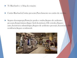 

Tv Riachuelo e o blog da estação;



Cartão Riachuelo,Cartão presente,Parcelamento no cartão de crédito;



Seguro desemprego,Proteção perda e roubo,Seguro de acidentes
pessoais,Empréstimos,Saque fácil,Assistência 24h veículos,Seguro
auto,Assistência odontológica,Seguro de acidentes pessoais,Assistência 24h
residência,Seguro residencial.

 